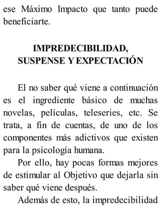 ese Máximo Impacto que tanto puede
beneficiarte.
IMPREDECIBILIDAD,
SUSPENSE YEXPECTACIÓN
El no saber qué viene a continuación
es el ingrediente básico de muchas
novelas, películas, teleseries, etc. Se
trata, a fin de cuentas, de uno de los
componentes más adictivos que existen
para la psicología humana.
Por ello, hay pocas formas mejores
de estimular al Objetivo que dejarla sin
saber qué viene después.
Además de esto, la impredecibilidad
 