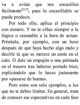 va a evitar que nos encasillen
fácilmente[317], pues lo encasillable se
puede predecir.
Por todo ello, aplica el principio
con esmero. Y no te ciñas siempre a la
lógico o razonable a la hora de actuar.
Prémiala, por ejemplo, con un beso
después de que haya hecho algo malo y
decirle tú que se merece un azote en el
culo. O dale un empujón o una palmada
en el trasero tras haberse portado bien,
explicándole que lo haces justamente
por «pasarse de buena».
Pero estos son solo ejemplos, a los
que no te debes limitar. En general, trata
de conocer sus expectativas en cada fase
 
