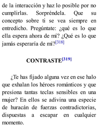 de la interacción y haz lo posible por no
cumplirlas. Sorpréndela. Que su
concepto sobre ti se vea siempre en
entredicho. Pregúntate: ¿qué es lo que
ella espera ahora de mí? ¿Qué es lo que
jamás esperaría de mí?[318]
CONTRASTE[319]
¿Te has fijado alguna vez en ese halo
que exhalan los héroes románticos y que
presiona tantas teclas sensibles en una
mujer? En ellos se adivina una especie
de huracán de fuerzas contradictorias,
dispuestas a escapar en cualquier
momento.
 