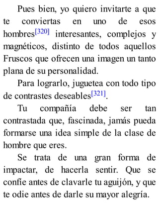 Pues bien, yo quiero invitarte a que
te conviertas en uno de esos
hombres[320] interesantes, complejos y
magnéticos, distinto de todos aquellos
Fruscos que ofrecen una imagen un tanto
plana de su personalidad.
Para lograrlo, juguetea con todo tipo
de contrastes deseables[321].
Tu compañía debe ser tan
contrastada que, fascinada, jamás pueda
formarse una idea simple de la clase de
hombre que eres.
Se trata de una gran forma de
impactar, de hacerla sentir. Que se
confíe antes de clavarle tu aguijón, y que
te odie antes de darle su mayor alegría.
 