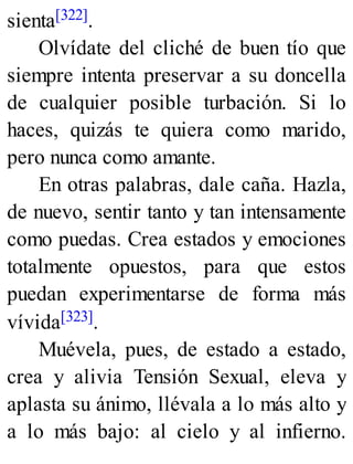 sienta[322].
Olvídate del cliché de buen tío que
siempre intenta preservar a su doncella
de cualquier posible turbación. Si lo
haces, quizás te quiera como marido,
pero nunca como amante.
En otras palabras, dale caña. Hazla,
de nuevo, sentir tanto y tan intensamente
como puedas. Crea estados y emociones
totalmente opuestos, para que estos
puedan experimentarse de forma más
vívida[323].
Muévela, pues, de estado a estado,
crea y alivia Tensión Sexual, eleva y
aplasta su ánimo, llévala a lo más alto y
a lo más bajo: al cielo y al infierno.
 