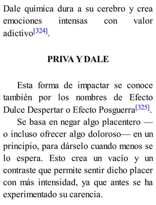 Dale química dura a su cerebro y crea
emociones intensas con valor
adictivo[324].
PRIVA YDALE
Esta forma de impactar se conoce
también por los nombres de Efecto
Dulce Despertar o Efecto Posguerra[325].
Se basa en negar algo placentero —
o incluso ofrecer algo doloroso— en un
principio, para dárselo cuando menos se
lo espera. Esto crea un vacío y un
contraste que permite sentir dicho placer
con más intensidad, ya que antes se ha
experimentado su carencia.
 