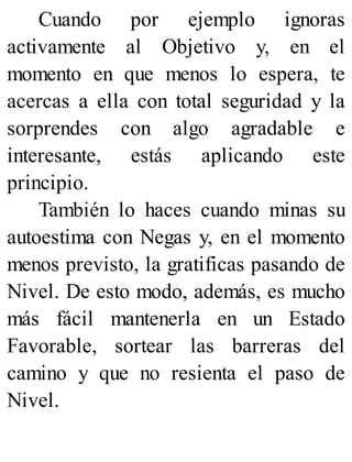 Cuando por ejemplo ignoras
activamente al Objetivo y, en el
momento en que menos lo espera, te
acercas a ella con total seguridad y la
sorprendes con algo agradable e
interesante, estás aplicando este
principio.
También lo haces cuando minas su
autoestima con Negas y, en el momento
menos previsto, la gratificas pasando de
Nivel. De esto modo, además, es mucho
más fácil mantenerla en un Estado
Favorable, sortear las barreras del
camino y que no resienta el paso de
Nivel.
 