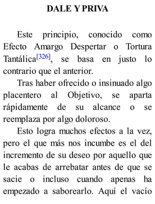 DALE YPRIVA
Este principio, conocido como
Efecto Amargo Despertar o Tortura
Tantálica[326], se basa en justo lo
contrario que el anterior.
Tras haber ofrecido o insinuado algo
placentero al Objetivo, se aparta
rápidamente de su alcance o se
reemplaza por algo doloroso.
Esto logra muchos efectos a la vez,
pero el que más nos incumbe es el del
incremento de su deseo por aquello que
le acabas de arrebatar antes de que se
sacie o incluso cuando apenas ha
empezado a saborearlo. Aquí el vacío
 