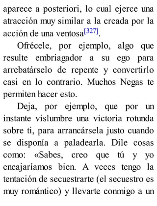 aparece a posteriori, lo cual ejerce una
atracción muy similar a la creada por la
acción de una ventosa[327].
Ofrécele, por ejemplo, algo que
resulte embriagador a su ego para
arrebatárselo de repente y convertirlo
casi en lo contrario. Muchos Negas te
permiten hacer esto.
Deja, por ejemplo, que por un
instante vislumbre una victoria rotunda
sobre ti, para arrancársela justo cuando
se disponía a paladearla. Dile cosas
como: «Sabes, creo que tú y yo
encajaríamos bien. A veces tengo la
tentación de secuestrarte (el secuestro es
muy romántico) y llevarte conmigo a un
 