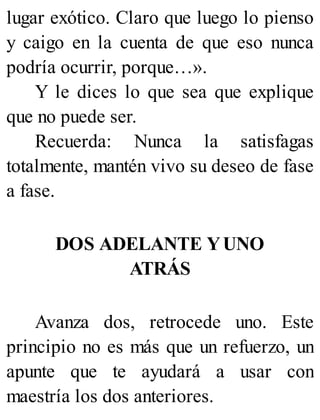 lugar exótico. Claro que luego lo pienso
y caigo en la cuenta de que eso nunca
podría ocurrir, porque…».
Y le dices lo que sea que explique
que no puede ser.
Recuerda: Nunca la satisfagas
totalmente, mantén vivo su deseo de fase
a fase.
DOS ADELANTE YUNO
ATRÁS
Avanza dos, retrocede uno. Este
principio no es más que un refuerzo, un
apunte que te ayudará a usar con
maestría los dos anteriores.
 