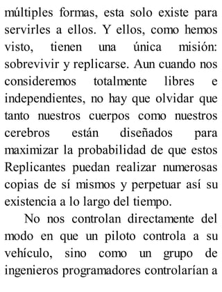 múltiples formas, esta solo existe para
servirles a ellos. Y ellos, como hemos
visto, tienen una única misión:
sobrevivir y replicarse. Aun cuando nos
consideremos totalmente libres e
independientes, no hay que olvidar que
tanto nuestros cuerpos como nuestros
cerebros están diseñados para
maximizar la probabilidad de que estos
Replicantes puedan realizar numerosas
copias de sí mismos y perpetuar así su
existencia a lo largo del tiempo.
No nos controlan directamente del
modo en que un piloto controla a su
vehículo, sino como un grupo de
ingenieros programadores controlarían a
 