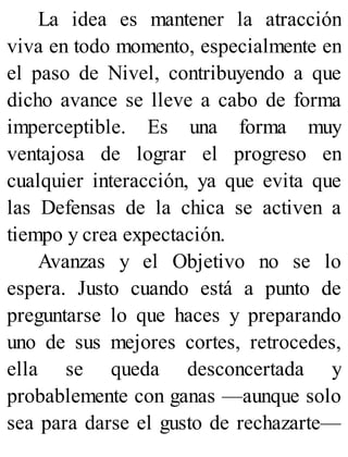 La idea es mantener la atracción
viva en todo momento, especialmente en
el paso de Nivel, contribuyendo a que
dicho avance se lleve a cabo de forma
imperceptible. Es una forma muy
ventajosa de lograr el progreso en
cualquier interacción, ya que evita que
las Defensas de la chica se activen a
tiempo y crea expectación.
Avanzas y el Objetivo no se lo
espera. Justo cuando está a punto de
preguntarse lo que haces y preparando
uno de sus mejores cortes, retrocedes,
ella se queda desconcertada y
probablemente con ganas —aunque solo
sea para darse el gusto de rechazarte—
 
