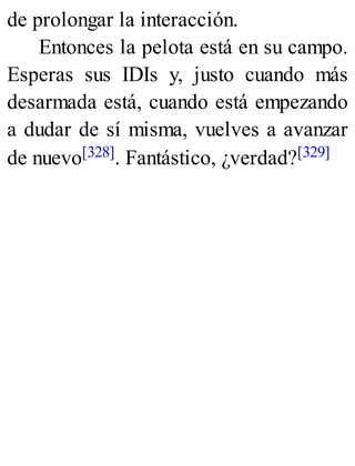 de prolongar la interacción.
Entonces la pelota está en su campo.
Esperas sus IDIs y, justo cuando más
desarmada está, cuando está empezando
a dudar de sí misma, vuelves a avanzar
de nuevo[328]. Fantástico, ¿verdad?[329]
 