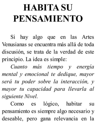HABITA SU
PENSAMIENTO
Si hay algo que en las Artes
Venusianas se encuentra más allá de toda
discusión, se trata de la verdad de este
principio. La idea es simple:
Cuanto más tiempo y energía
mental y emocional te dedique, mayor
será tu poder sobre la interacción, y
mayor tu capacidad para llevarla al
siguiente Nivel.
Como es lógico, habitar su
pensamiento es siempre algo necesario y
deseable, pero gana relevancia en la
 
