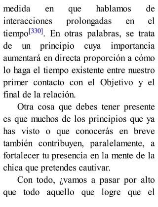 medida en que hablamos de
interacciones prolongadas en el
tiempo[330]. En otras palabras, se trata
de un principio cuya importancia
aumentará en directa proporción a cómo
lo haga el tiempo existente entre nuestro
primer contacto con el Objetivo y el
final de la relación.
Otra cosa que debes tener presente
es que muchos de los principios que ya
has visto o que conocerás en breve
también contribuyen, paralelamente, a
fortalecer tu presencia en la mente de la
chica que pretendes cautivar.
Con todo, ¿vamos a pasar por alto
que todo aquello que logre que el
 