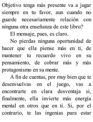 Objetivo tenga más presente va a jugar
siempre en tu favor, aun cuando no
guarde necesariamente relación con
ninguna otra enseñanza de este libro?
El mensaje, pues, es claro.
No pierdas ninguna oportunidad de
hacer que ella piense más en ti, de
mantener tu recuerdo vivo en su
pensamiento, de cobrar más y más
protagonismo en su mente.
A fin de cuentas, por muy bien que te
desenvuelvas en el juego, vas a
encontrarte en clara desventaja si,
finalmente, ella invierte más energía
mental en otros que en ti. Si, por el
contrario, te las ingenias para estar
 