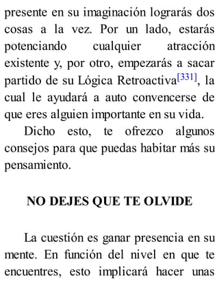 presente en su imaginación lograrás dos
cosas a la vez. Por un lado, estarás
potenciando cualquier atracción
existente y, por otro, empezarás a sacar
partido de su Lógica Retroactiva[331], la
cual le ayudará a auto convencerse de
que eres alguien importante en su vida.
Dicho esto, te ofrezco algunos
consejos para que puedas habitar más su
pensamiento.
NO DEJES QUE TE OLVIDE
La cuestión es ganar presencia en su
mente. En función del nivel en que te
encuentres, esto implicará hacer unas
 