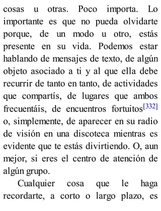 cosas u otras. Poco importa. Lo
importante es que no pueda olvidarte
porque, de un modo u otro, estás
presente en su vida. Podemos estar
hablando de mensajes de texto, de algún
objeto asociado a ti y al que ella debe
recurrir de tanto en tanto, de actividades
que compartís, de lugares que ambos
frecuentáis, de encuentros fortuitos[332]
o, simplemente, de aparecer en su radio
de visión en una discoteca mientras es
evidente que te estás divirtiendo. O, aun
mejor, si eres el centro de atención de
algún grupo.
Cualquier cosa que le haga
recordarte, a corto o largo plazo, es
 