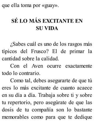 que ella toma por «guay».
SÉ LO MÁS EXCITANTE EN
SU VIDA
¿Sabes cuál es uno de los rasgos más
típicos del Frusco? El de primar la
cantidad sobre la calidad.
Con el Aven ocurre exactamente
todo lo contrario.
Como tal, debes asegurarte de que tú
eres lo más excitante de cuanto acaece
en su día a día. Trabaja sobre ti y sobre
tu repertorio, pero asegúrate de que las
dosis de tu compañía son lo bastante
memorables como para que te dedique
 