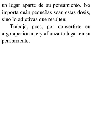 un lugar aparte de su pensamiento. No
importa cuán pequeñas sean estas dosis,
sino lo adictivas que resulten.
Trabaja, pues, por convertirte en
algo apasionante y afianza tu lugar en su
pensamiento.
 