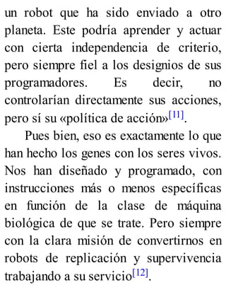 un robot que ha sido enviado a otro
planeta. Este podría aprender y actuar
con cierta independencia de criterio,
pero siempre fiel a los designios de sus
programadores. Es decir, no
controlarían directamente sus acciones,
pero sí su «política de acción»[11].
Pues bien, eso es exactamente lo que
han hecho los genes con los seres vivos.
Nos han diseñado y programado, con
instrucciones más o menos específicas
en función de la clase de máquina
biológica de que se trate. Pero siempre
con la clara misión de convertirnos en
robots de replicación y supervivencia
trabajando a su servicio[12].
 