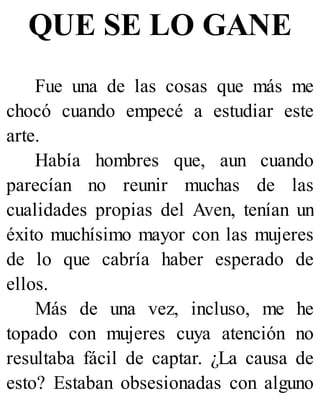 QUE SE LO GANE
Fue una de las cosas que más me
chocó cuando empecé a estudiar este
arte.
Había hombres que, aun cuando
parecían no reunir muchas de las
cualidades propias del Aven, tenían un
éxito muchísimo mayor con las mujeres
de lo que cabría haber esperado de
ellos.
Más de una vez, incluso, me he
topado con mujeres cuya atención no
resultaba fácil de captar. ¿La causa de
esto? Estaban obsesionadas con alguno
 