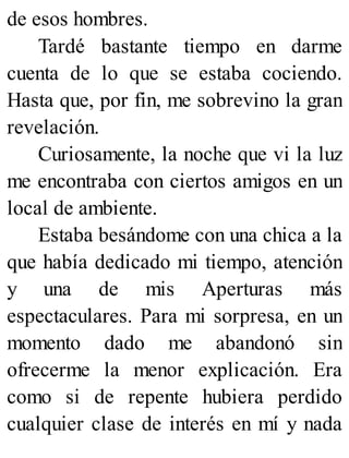 de esos hombres.
Tardé bastante tiempo en darme
cuenta de lo que se estaba cociendo.
Hasta que, por fin, me sobrevino la gran
revelación.
Curiosamente, la noche que vi la luz
me encontraba con ciertos amigos en un
local de ambiente.
Estaba besándome con una chica a la
que había dedicado mi tiempo, atención
y una de mis Aperturas más
espectaculares. Para mi sorpresa, en un
momento dado me abandonó sin
ofrecerme la menor explicación. Era
como si de repente hubiera perdido
cualquier clase de interés en mí y nada
 
