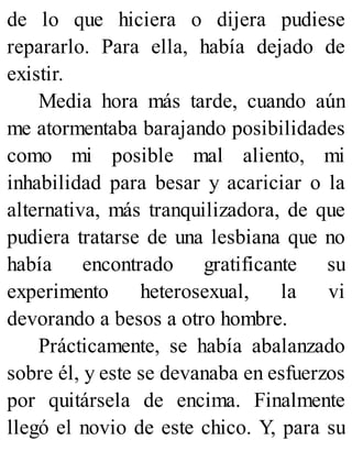 de lo que hiciera o dijera pudiese
repararlo. Para ella, había dejado de
existir.
Media hora más tarde, cuando aún
me atormentaba barajando posibilidades
como mi posible mal aliento, mi
inhabilidad para besar y acariciar o la
alternativa, más tranquilizadora, de que
pudiera tratarse de una lesbiana que no
había encontrado gratificante su
experimento heterosexual, la vi
devorando a besos a otro hombre.
Prácticamente, se había abalanzado
sobre él, y este se devanaba en esfuerzos
por quitársela de encima. Finalmente
llegó el novio de este chico. Y, para su
 