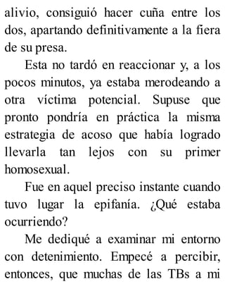 alivio, consiguió hacer cuña entre los
dos, apartando definitivamente a la fiera
de su presa.
Esta no tardó en reaccionar y, a los
pocos minutos, ya estaba merodeando a
otra víctima potencial. Supuse que
pronto pondría en práctica la misma
estrategia de acoso que había logrado
llevarla tan lejos con su primer
homosexual.
Fue en aquel preciso instante cuando
tuvo lugar la epifanía. ¿Qué estaba
ocurriendo?
Me dediqué a examinar mi entorno
con detenimiento. Empecé a percibir,
entonces, que muchas de las TBs a mi
 