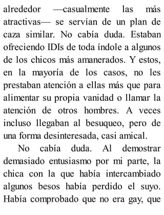 alrededor —casualmente las más
atractivas— se servían de un plan de
caza similar. No cabía duda. Estaban
ofreciendo IDIs de toda índole a algunos
de los chicos más amanerados. Y estos,
en la mayoría de los casos, no les
prestaban atención a ellas más que para
alimentar su propia vanidad o llamar la
atención de otros hombres. A veces
incluso llegaban al besuqueo, pero de
una forma desinteresada, casi amical.
No cabía duda. Al demostrar
demasiado entusiasmo por mi parte, la
chica con la que había intercambiado
algunos besos había perdido el suyo.
Había comprobado que no era gay, que
 