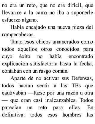 no era un reto, que no era difícil, que
llevarme a la cama no iba a suponerle
esfuerzo alguno.
Había encajado una nueva pieza del
rompecabezas.
Tanto esos chicos amanerados como
todos aquellos otros conocidos para
cuyo éxito no había encontrado
explicación satisfactoria hasta la fecha,
contaban con un rasgo común.
Aparte de no activar sus Defensas,
todos hacían sentir a las TBs que
cautivaban —fuese por una razón u otra
— que eran casi inalcanzables. Todos
parecían un reto para ellas. En
definitiva: todos esos hombres las
 
