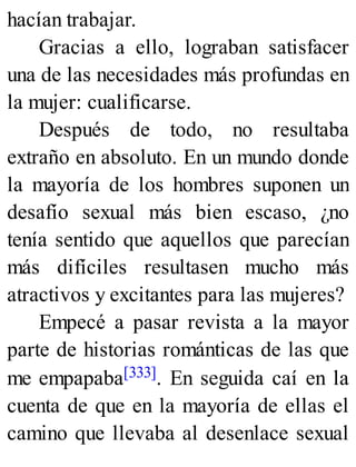hacían trabajar.
Gracias a ello, lograban satisfacer
una de las necesidades más profundas en
la mujer: cualificarse.
Después de todo, no resultaba
extraño en absoluto. En un mundo donde
la mayoría de los hombres suponen un
desafío sexual más bien escaso, ¿no
tenía sentido que aquellos que parecían
más difíciles resultasen mucho más
atractivos y excitantes para las mujeres?
Empecé a pasar revista a la mayor
parte de historias románticas de las que
me empapaba[333]. En seguida caí en la
cuenta de que en la mayoría de ellas el
camino que llevaba al desenlace sexual
 