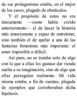 de sus protagonistas estaba, en el mejor
de los casos, plagado de obstáculos.
Y el propósito de estos no era
únicamente —como había creído
anteriormente— el de hacer la historia
más emocionante y capaz de entretener,
sino también el de apelar a una de las
fantasías femeninas más imperante: el
amor imposible o difícil.
Así pues, no se trataba solo de algo
con lo que a ellas les gustase dar rienda
suelta a su imaginación, sino de algo que
ellas perseguían realmente. Mi vida
misma estaba, a fin de cuentas, plagada
de ejemplos que corroboraban dicha
hipótesis.
 