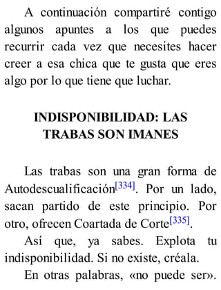 A continuación compartiré contigo
algunos apuntes a los que puedes
recurrir cada vez que necesites hacer
creer a esa chica que te gusta que eres
algo por lo que tiene que luchar.
INDISPONIBILIDAD: LAS
TRABAS SON IMANES
Las trabas son una gran forma de
Autodescualificación[334]. Por un lado,
sacan partido de este principio. Por
otro, ofrecen Coartada de Corte[335].
Así que, ya sabes. Explota tu
indisponibilidad. Si no existe, créala.
En otras palabras, «no puede ser».
 