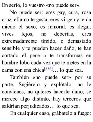 En serio, lo vuestro «no puede ser».
No puede ser: eres gay, cura, rosa
cruz, ella no te gusta, eres virgen y te da
miedo el sexo, es inmoral, es ilegal,
vives lejos, no deberías, eres
extremadamente tímido, o demasiado
sensible y te pueden hacer daño, te han
cortado el pene o te transformas en
hombre lobo cada vez que te metes en la
cama con una chica[336]… lo que sea.
También «no puede ser» por su
parte. Sugiérelo y explótalo: no le
convienes, no quieres hacerle daño, se
merece algo distinto, hay terceros que
saldrían perjudicados… lo que sea.
En cualquier caso, grábatelo a fuego:
 