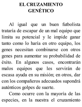 EL CRUZAMIENTO
GENÉTICO
Al igual que un buen futbolista
trataría de escapar de un mal equipo que
limita su potencial y le impide ganar
tanto como lo haría en otro equipo, los
genes necesitan combinarse con otros
genes para aumentar su probabilidad de
éxito. En algunos casos, encontrarán
malos equipos que les servirán de
escasa ayuda en su misión; en otros, dar
con los compañeros adecuados supondrá
auténticos golpes de suerte.
Como ocurre con la mayoría de las
especies, en la nuestra el cruzamiento
 