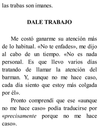 las trabas son imanes.
DALE TRABAJO
Me costó ganarme su atención más
de lo habitual. «No te enfades», me dijo
al cabo de un tiempo. «No es nada
personal. Es que llevo varios días
tratando de llamar la atención del
barman. Y, aunque no me hace caso,
cada día siento que estoy más colgada
por él».
Pronto comprendí que ese «aunque
no me hace caso» podía traducirse por
«precisamente porque no me hace
caso».
 