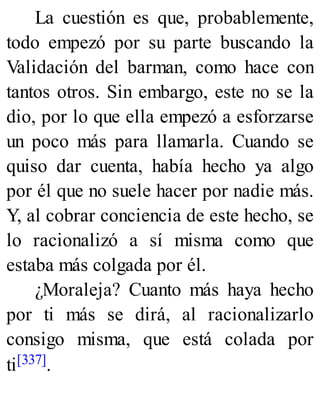 La cuestión es que, probablemente,
todo empezó por su parte buscando la
Validación del barman, como hace con
tantos otros. Sin embargo, este no se la
dio, por lo que ella empezó a esforzarse
un poco más para llamarla. Cuando se
quiso dar cuenta, había hecho ya algo
por él que no suele hacer por nadie más.
Y, al cobrar conciencia de este hecho, se
lo racionalizó a sí misma como que
estaba más colgada por él.
¿Moraleja? Cuanto más haya hecho
por ti más se dirá, al racionalizarlo
consigo misma, que está colada por
ti[337].
 