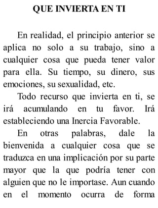 QUE INVIERTA EN TI
En realidad, el principio anterior se
aplica no solo a su trabajo, sino a
cualquier cosa que pueda tener valor
para ella. Su tiempo, su dinero, sus
emociones, su sexualidad, etc.
Todo recurso que invierta en ti, se
irá acumulando en tu favor. Irá
estableciendo una Inercia Favorable.
En otras palabras, dale la
bienvenida a cualquier cosa que se
traduzca en una implicación por su parte
mayor que la que podría tener con
alguien que no le importase. Aun cuando
en el momento ocurra de forma
 