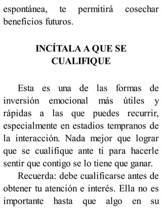 espontánea, te permitirá cosechar
beneficios futuros.
INCÍTALA A QUE SE
CUALIFIQUE
Esta es una de las formas de
inversión emocional más útiles y
rápidas a las que puedes recurrir,
especialmente en estadios tempranos de
la interacción. Nada mejor que lograr
que se cualifique ante ti para hacerle
sentir que contigo se lo tiene que ganar.
Recuerda: debe cualificarse antes de
obtener tu atención e interés. Ella no es
importante hasta que algo en su
 