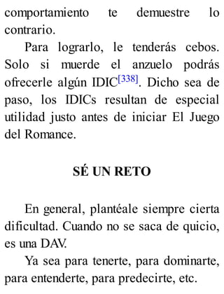 comportamiento te demuestre lo
contrario.
Para lograrlo, le tenderás cebos.
Solo si muerde el anzuelo podrás
ofrecerle algún IDIC[338]. Dicho sea de
paso, los IDICs resultan de especial
utilidad justo antes de iniciar El Juego
del Romance.
SÉ UN RETO
En general, plantéale siempre cierta
dificultad. Cuando no se saca de quicio,
es una DAV
.
Ya sea para tenerte, para dominarte,
para entenderte, para predecirte, etc.
 