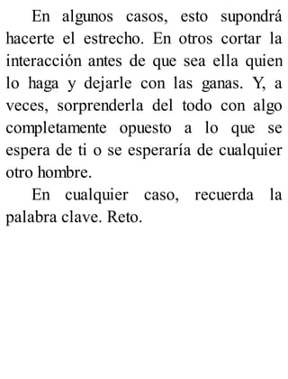 En algunos casos, esto supondrá
hacerte el estrecho. En otros cortar la
interacción antes de que sea ella quien
lo haga y dejarle con las ganas. Y, a
veces, sorprenderla del todo con algo
completamente opuesto a lo que se
espera de ti o se esperaría de cualquier
otro hombre.
En cualquier caso, recuerda la
palabra clave. Reto.
 