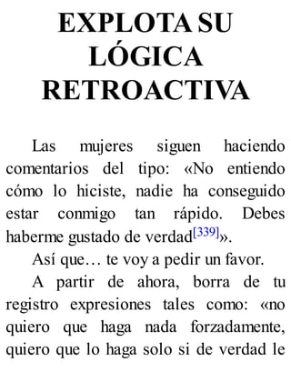 EXPLOTA SU
LÓGICA
RETROACTIVA
Las mujeres siguen haciendo
comentarios del tipo: «No entiendo
cómo lo hiciste, nadie ha conseguido
estar conmigo tan rápido. Debes
haberme gustado de verdad[339]».
Así que… te voy a pedir un favor.
A partir de ahora, borra de tu
registro expresiones tales como: «no
quiero que haga nada forzadamente,
quiero que lo haga solo si de verdad le
 