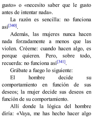 gusto» o «necesito saber que le gusto
antes de intentar nada».
La razón es sencilla: no funciona
así[340].
Además, las mujeres nunca hacen
nada forzadamente a menos que las
violen. Créeme: cuando hacen algo, es
porque quieren. Pero, sobre todo,
recuerda: no funciona así[341].
Grábate a fuego lo siguiente:
El hombre decide su
comportamiento en función de sus
deseos; la mujer decide sus deseos en
función de su comportamiento.
Allí donde la lógica del hombre
diría: «Vaya, me has hecho hacer algo
 