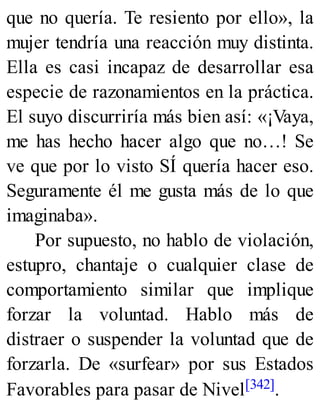 que no quería. Te resiento por ello», la
mujer tendría una reacción muy distinta.
Ella es casi incapaz de desarrollar esa
especie de razonamientos en la práctica.
El suyo discurriría más bien así: «¡Vaya,
me has hecho hacer algo que no…! Se
ve que por lo visto SÍ quería hacer eso.
Seguramente él me gusta más de lo que
imaginaba».
Por supuesto, no hablo de violación,
estupro, chantaje o cualquier clase de
comportamiento similar que implique
forzar la voluntad. Hablo más de
distraer o suspender la voluntad que de
forzarla. De «surfear» por sus Estados
Favorables para pasar de Nivel[342].
 