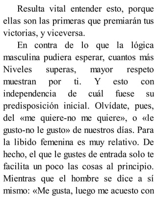 Resulta vital entender esto, porque
ellas son las primeras que premiarán tus
victorias, y viceversa.
En contra de lo que la lógica
masculina pudiera esperar, cuantos más
Niveles superas, mayor respeto
muestran por ti. Y esto con
independencia de cuál fuese su
predisposición inicial. Olvídate, pues,
del «me quiere-no me quiere», o «le
gusto-no le gusto» de nuestros días. Para
la libido femenina es muy relativo. De
hecho, el que le gustes de entrada solo te
facilita un poco las cosas al principio.
Mientras que el hombre se dice a sí
mismo: «Me gusta, luego me acuesto con
 