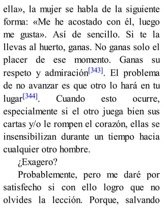 ella», la mujer se habla de la siguiente
forma: «Me he acostado con él, luego
me gusta». Así de sencillo. Si te la
llevas al huerto, ganas. No ganas solo el
placer de ese momento. Ganas su
respeto y admiración[343]. El problema
de no avanzar es que otro lo hará en tu
lugar[344]. Cuando esto ocurre,
especialmente si el otro juega bien sus
cartas y/o le rompen el corazón, ellas se
insensibilizan durante un tiempo hacia
cualquier otro hombre.
¿Exagero?
Probablemente, pero me daré por
satisfecho si con ello logro que no
olvides la lección. Porque, salvando
 
