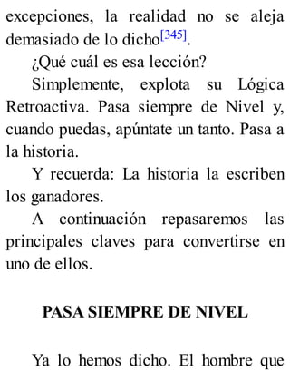 excepciones, la realidad no se aleja
demasiado de lo dicho[345].
¿Qué cuál es esa lección?
Simplemente, explota su Lógica
Retroactiva. Pasa siempre de Nivel y,
cuando puedas, apúntate un tanto. Pasa a
la historia.
Y recuerda: La historia la escriben
los ganadores.
A continuación repasaremos las
principales claves para convertirse en
uno de ellos.
PASA SIEMPRE DE NIVEL
Ya lo hemos dicho. El hombre que
 