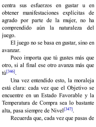 centra sus esfuerzos en gustar u en
obtener manifestaciones explícitas de
agrado por parte de la mujer, no ha
comprendido aún la naturaleza del
juego.
El juego no se basa en gustar, sino en
avanzar.
Poco importa que tú gustes más que
otro, si al final ese otro avanza más que
tú[346].
Una vez entendido esto, la moraleja
está clara: cada vez que el Objetivo se
encuentre en un Estado Favorable y la
Temperatura de Compra sea lo bastante
alta, pasa siempre de Nivel[347].
Recuerda que, cada vez que pasas de
 