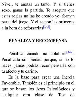 Nivel, te anotas un tanto. Y si tienes
sexo, ganas la partida. Te aseguro que
estas reglas no las he creado yo: forman
parte del juego. Y ellas son las primeras
a la hora de reforzarlas[348].
PENALIZA YRECOMPENSA
Penaliza cuando no colabore[349].
Penalízala sin piedad porque, si no lo
haces, jamás podrás recompensarla con
tu afecto y tu cariño.
Es la base para crear una Inercia
Favorable. También es el principio en el
que se basan los Aros Psicológicos y
cualquier otra clase de Test de
 