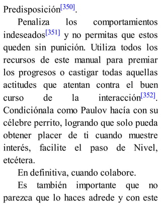 Predisposición[350].
Penaliza los comportamientos
indeseados[351] y no permitas que estos
queden sin punición. Utiliza todos los
recursos de este manual para premiar
los progresos o castigar todas aquellas
actitudes que atentan contra el buen
curso de la interacción[352].
Condiciónala como Paulov hacía con su
célebre perrito, logrando que solo pueda
obtener placer de ti cuando muestre
interés, facilite el paso de Nivel,
etcétera.
En definitiva, cuando colabore.
Es también importante que no
parezca que lo haces adrede y con este
 