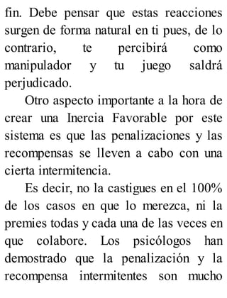 fin. Debe pensar que estas reacciones
surgen de forma natural en ti pues, de lo
contrario, te percibirá como
manipulador y tu juego saldrá
perjudicado.
Otro aspecto importante a la hora de
crear una Inercia Favorable por este
sistema es que las penalizaciones y las
recompensas se lleven a cabo con una
cierta intermitencia.
Es decir, no la castigues en el 100%
de los casos en que lo merezca, ni la
premies todas y cada una de las veces en
que colabore. Los psicólogos han
demostrado que la penalización y la
recompensa intermitentes son mucho
 