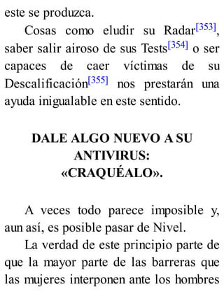 este se produzca.
Cosas como eludir su Radar[353],
saber salir airoso de sus Tests[354] o ser
capaces de caer víctimas de su
Descalificación[355] nos prestarán una
ayuda inigualable en este sentido.
DALE ALGO NUEVO A SU
ANTIVIRUS:
«CRAQUÉALO».
A veces todo parece imposible y,
aun así, es posible pasar de Nivel.
La verdad de este principio parte de
que la mayor parte de las barreras que
las mujeres interponen ante los hombres
 
