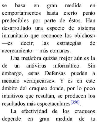 se basa en gran medida en
comportamientos hasta cierto punto
predecibles por parte de éstos. Han
desarrollado una especie de sistema
inmunitario que reconoce los «bichos»
—es decir, las estrategias de
acercamiento— más comunes.
Una metáfora quizás mejor aún es la
de un antivirus informático. Sin
embargo, estas Defensas pueden a
menudo «craquearse». Y es en este
ámbito del craqueo donde, por lo poco
intuitivos que resultan, se producen los
resultados más espectaculares[356].
La efectividad de los craqueos
depende en gran medida de tu
 